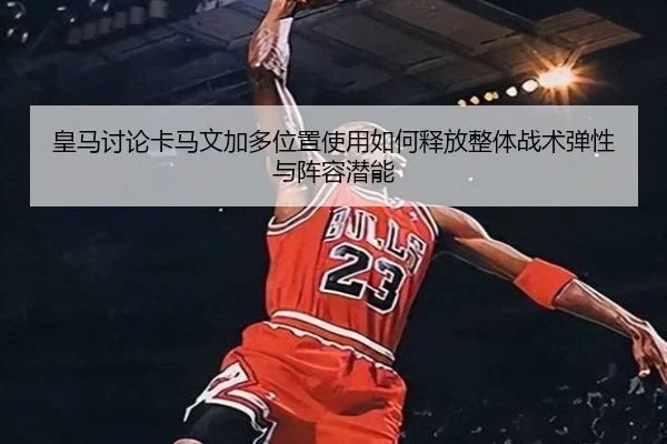皇马讨论卡马文加多位置使用如何释放整体战术弹性与阵容潜能